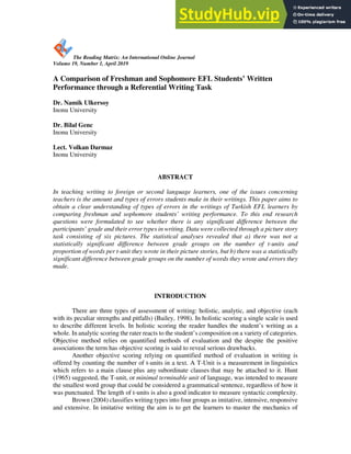 197
The Reading Matrix: An International Online Journal
Volume 19, Number 1, April 2019
A Comparison of Freshman and Sophomore EFL Students’ Written
Performance through a Referential Writing Task
Dr. Namik Ulkersoy
Inonu University
Dr. Bilal Genc
Inonu University
Lect. Volkan Darmaz
Inonu University
ABSTRACT
In teaching writing to foreign or second language learners, one of the issues concerning
teachers is the amount and types of errors students make in their writings. This paper aims to
obtain a clear understanding of types of errors in the writings of Turkish EFL learners by
comparing freshman and sophomore students’ writing performance. To this end research
questions were formulated to see whether there is any significant difference between the
participants’ grade and their error types in writing. Data were collected through a picture story
task consisting of six pictures. The statistical analyses revealed that a) there was not a
statistically significant difference between grade groups on the number of t-units and
proportion of words per t-unit they wrote in their picture stories, but b) there was a statistically
significant difference between grade groups on the number of words they wrote and errors they
made.
INTRODUCTION
There are three types of assessment of writing: holistic, analytic, and objective (each
with its peculiar strengths and pitfalls) (Bailey, 1998). In holistic scoring a single scale is used
to describe different levels. In holistic scoring the reader handles the student’s writing as a
whole. In analytic scoring the rater reacts to the student’s composition on a variety of categories.
Objective method relies on quantified methods of evaluation and the despite the positive
associations the term has objective scoring is said to reveal serious drawbacks.
Another objective scoring relying on quantified method of evaluation in writing is
offered by counting the number of t-units in a text. A T-Unit is a measurement in linguistics
which refers to a main clause plus any subordinate clauses that may be attached to it. Hunt
(1965) suggested, the T-unit, or minimal terminable unit of language, was intended to measure
the smallest word group that could be considered a grammatical sentence, regardless of how it
was punctuated. The length of t-units is also a good indicator to measure syntactic complexity.
Brown (2004) classifies writing types into four groups as imitative, intensive, responsive
and extensive. In imitative writing the aim is to get the learners to master the mechanics of
 