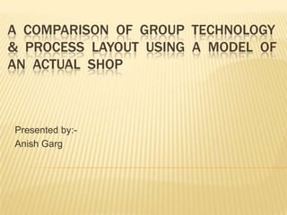 A  Comparison  of  group  technology &  process  layout  using  a  model  of an  actual  shop Presented by:- Anish Garg 