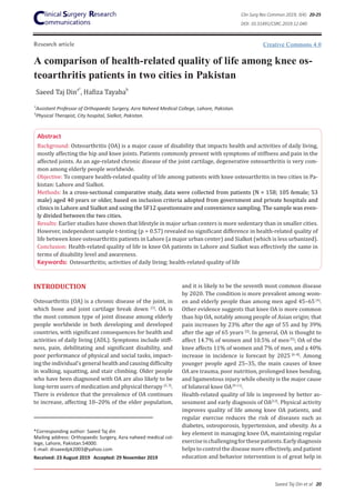 Research article
A comparison of health-related quality of life among knee os-
teoarthritis patients in two cities in Pakistan
Saeed Taj Dina*
, Hafiza Tayabab
Abstract
Background: Osteoarthritis (OA) is a major cause of disability that impacts health and activities of daily living,
mostly affecting the hip and knee joints. Patients commonly present with symptoms of stiffness and pain in the
affected joints. As an age-related chronic disease of the joint cartilage, degenerative osteoarthritis is very com-
mon among elderly people worldwide.
Objective: To compare health-related quality of life among patients with knee osteoarthritis in two cities in Pa-
kistan: Lahore and Sialkot.
Methods: In a cross-sectional comparative study, data were collected from patients (N = 158; 105 female; 53
male) aged 40 years or older, based on inclusion criteria adopted from government and private hospitals and
clinics in Lahore and Sialkot and using the SF12 questionnaire and convenience sampling. The sample was even-
ly divided between the two cities.
Results: Earlier studies have shown that lifestyle in major urban centers is more sedentary than in smaller cities.
However, independent sample t-testing (p = 0.57) revealed no significant difference in health-related quality of
life between knee osteoarthritis patients in Lahore (a major urban center) and Sialkot (which is less urbanized).
Conclusion: Health-related quality of life in knee OA patients in Lahore and Sialkot was effectively the same in
terms of disability level and awareness.
Keywords: Osteoarthritis; activities of daily living; health-related quality of life
INTRODUCTION
Osteoarthritis (OA) is a chronic disease of the joint, in
which bone and joint cartilage break down [1]
. OA is
the most common type of joint disease among elderly
people worldwide in both developing and developed
countries, with significant consequences for health and
activities of daily living (ADL). Symptoms include stiff-
ness, pain, debilitating and significant disability, and
poor performance of physical and social tasks, impact-
ing the individual’s general health and causing difficulty
in walking, squatting, and stair climbing. Older people
who have been diagnosed with OA are also likely to be
long-term users of medication and physical therapy [2, 3]
. 
There is evidence that the prevalence of OA continues
to increase, affecting 10–20% of the elder population,
*Corresponding author: Saeed Taj din
Mailing address: Orthopaedic Surgery, Azra naheed medical col-
lege, Lahore, Pakistan.54000.
E-mail: drsaeedpk2003@yahoo.com
Received: 23 August 2019 Accepted: 29 November 2019
and it is likely to be the seventh most common disease
by 2020. The condition is more prevalent among wom-
en and elderly people than among men aged 45–65 [4]
.
Other evidence suggests that knee OA is more common
than hip OA, notably among people of Asian origin; that
pain increases by 23% after the age of 55 and by 39%
after the age of 65 years [2]
. In general, OA is thought to
affect 14.7% of women and 10.5% of men [5]
; OA of the
knee affects 11% of women and 7% of men, and a 40%
increase in incidence is forecast by 2025 [6–8]
. Among
younger people aged 25–35, the main causes of knee
OA are trauma, poor nutrition, prolonged knee bending,
and ligamentous injury while obesity is the major cause
of bilateral knee OA[9-11]
.
Health-related quality of life is improved by better as-
sessment and early diagnosis of OA[12]
. Physical activity
improves quality of life among knee OA patients, and
regular exercise reduces the risk of diseases such as
diabetes, osteoporosis, hypertension, and obesity. As a
key element in managing knee OA, maintaining regular
exerciseischallengingforthesepatients.Earlydiagnosis
helps to control the disease more effectively, and patient
education and behavior intervention is of great help in
a
Assistant Professor of Orthopaedic Surgery, Azra Naheed Medical College, Lahore, Pakistan.
b
Physical Therapist, City hospital, Sialkot, Pakistan.
Creative Commons 4.0
Clin Surg Res Commun 2019; 3(4): 20-25
DOI: 10.31491/CSRC.2019.12.040
Saeed Taj Din et al 20
 