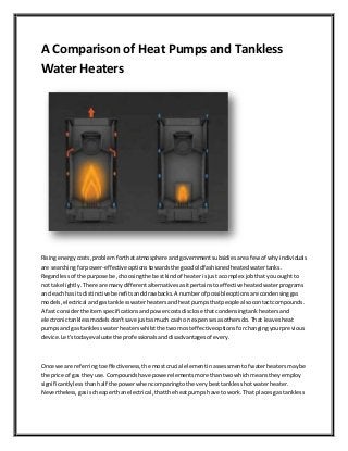 A Comparison of Heat Pumps and Tankless
Water Heaters
Risingenergycosts,problemforthatatmosphere andgovernmentsubsidiesare afew of whyindividuals
are searchingforpower-effective optionstowardsthe goodoldfashionedheatedwatertanks.
Regardlessof the purpose be,choosingthe bestkindof heaterisjustacomplex jobthatyouought to
not take lightly.There are manydifferentalternativesasitpertainstoeffective heatedwaterprograms
and eachhas itsdistinctive benefitsanddrawbacks.A numberof possibleoptionsare condensinggas
models,electrical andgastanklesswaterheatersandheatpumpsthatpeople alsocontactcompounds.
A fastconsiderthe itemspecificationsandpowercostsdisclose thatcondensingtankheatersand
electronictanklessmodelsdon'tsave justasmuch cash on expensesasothersdo.That leavesheat
pumpsand gas tanklesswaterheaterswhilstthe twomosteffectiveoptionsforchangingyourprevious
device.Let'stodayevaluate the professionalsanddisadvantagesof every.
Once we are referringtoeffectiveness,the mostcrucial elementinassessmentof waterheatersmaybe
the price of gas theyuse.Compoundshave powerelementsmore thantwowhichmeanstheyemploy
significantlylessthanhalf the powerwhencomparingtothe verybesttanklesshotwaterheater.
Nevertheless,gasischeaperthanelectrical,thatthe heatpumpshave towork.That placesgas tankless
 
