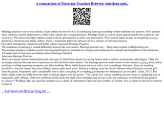 A comparison of Marriage Practices Between American and...
Marriage practices vary across cultures. Every culture has its own way of conducting marriage according to their traditions and customs. Most cultures
share common customs and practices, while some cultures have unique practices. Marriage refers to a social union agreed upon by the couples to unit
as spouses. The union of couples implies sexual relations, permanence in union, and procreation. This research paper focuses on comparing marriage
practices in American and Indian culture. There is significant difference between the two cultures in marriage practices.
How the Contemporary American and Indian culture Approach Marriage Practices
The institution of marriage is treated differently between the two cultures. Marriage practices are ... Show more content on Helpwriting.net ...
The marriage practices in Indian society have remained relatively constant for a long period explaining the strength and importance of the institution.
A Comparison of American and Indian cultural Marriage Practices
American Marriage Practices
There are various customs and traditions for marriage in United States based on varying factors such as culture, social norms, and religion. There are
no unique practices because most of practices are derived from other cultures. The marriage practices and customs revolve around wedding attire, before
wedding, wedding ceremony, reception, and after wedding. White bridal dresses are worn with a veil in weddings. However, those not wedding
for the first time can choose any color of bridal dresses apart from white. Before a wedding, most have bridal showers where the bride receives gifts
from the guests. Preparation takes considerable time to plan a wedding. In a wedding, groomsmen and bridesmaids are included (Lilian, 2013). The
bride's father walks the bride down the aisle to indicate approval of the groom. "The typical 21st century wedding can now feature a supporting cast of
stepparents, half–siblings, Dad's new girlfriend and her kids, the bride's first stepfather and his new wife, and sometimes even the bride and groom's
ex–spouses" Wedding cakes are used and couples kiss as a form of endearment. Cakes are seen symbols of fertility. It is a custom for the newly married
woman to
... Get more on HelpWriting.net ...
 