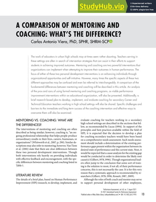 A COMPARISON OF MENTORING AND
COACHING: WHAT’S THE DIFFERENCE?
Carlos Antonio Viera, PhD, SPHR, SHRM-SCP
The work of educators in urban high schools may at times seem rather daunting. Teachers serving in
these settings are often in search of intervention strategies that can assist in their efforts to support
students in achieving improved outcomes. Mentoring and coaching are two powerful interventions that
organizations can implement when attempting to improve their outcomes in human performance. The
focus of either of these two personal development interventions is on enhancing individuals through
organizational opportunities and self-initiative. However, many times the specific aspects of these two
different approaches may be confused and even be referred to interchangeably. A comparison of the
fundamental differences between mentoring and coaching will be described in this article. An analysis
of the pros and cons of using formal mentoring and coaching programs, as viable performance
improvement interventions within an educational organization, will also be presented. Additionally, a
brief research-based plan to develop, implement, and evaluate coaching for secondary Career and
Technical Education teachers working in high school settings will also be shared. Specific challenges and
barriers to the immediate and long-term success of the coaching intervention and effective ways to
overcome them will also be examined.
MENTORING VS. COACHING: WHAT ARE
THE DIFFERENCES?
The interventions of mentoring and coaching are often
described as being similar; however, coaching is, “an on-
going professional relationship that helps people produce
extraordinary results in their lives, careers, businesses, or
organizations” (Whitworth et al., 2007, p. 290). Similar de-
scriptions may also refer to mentoring; however, Van Tiem
et al. (2001) state that there are clear differences between
these two personal development interventions. Though
both interventions rely heavily on providing individuals
with effective feedback and encouragement, with the spe-
cific differences between mentoring and coaching listed in
Table 1.
LITERATURE REVIEW
The details of a brief plan, based on Human Performance
Improvement (HPI) research, to develop, implement, and
evaluate coaching for teachers working in a secondary
high school settings are described in the sections that fol-
low, as recommended by Lucas (1994). In support of the
principles and best practices available within the field of
HPI, it is expected that the decision to develop a plan
for coaching secondary teachers would have been based
on a comprehensive needs assessment. Such needs assess-
ment should include a determination of the existing per-
formance gaps present within the organization between its
desired state of performance and the current state. Next, it
would be expected that a cause analysis for the existing gap
would be conducted in order to determine the likely root
cause(s) (Gilbert, 1978, 1996). Though organizational lead-
ers often jump to the conclusion that some sort of train-
ing is the solution to most, if not all, of their performance
concerns, this is not necessarily the case. It is for this very
reason that a systematic approach is recommended by re-
searchers (Gilbert, 1978, 1996; Rossett, 1987, 2009).
Although the roles of both coach and mentor may serve
to support personal development of other employees,
Performance Improvement, vol. 60, no. 7, August 2021
© 2021 International Society for Performance Improvement
Published online in Wiley Online Library (wileyonlinelibrary.com) • DOI: 10.1002/pfi.21993 13
 