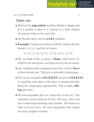 Seattle INFORMS MD29 6
Clique cuts
 Motivated bypigeonholeproblems(Hooker): holen asks
if it is possible to place n + 1 pigeons in n holes without
two pigeons being in the same hole.
 We describe these cuts for 2-SAT problems:
 Example: Assume our instance of 2SAT contains the four
literals l1; l2; l3; l4 and the six clauses:
l1 _ l2; l1 _ l3; l1 _ l4; l2 _ l3; l2 _ l4; l3 _ l4:
 We can think of this as giving a clique, with vertices la-
belledbythe four literals, andedgesgivenbythe sixclauses.
 Any satisfying truth assignment must have at least three
of these literals true. This gives a potential cutting plane.
 Thiscanbeextended toMAX2SATandgeneral MAXSAT
by regarding some edges in the clique as missing and mod-
ifying the cutting plane appropriately. This is really a lift-
ing procedure.
 We seek inequalities that are violated by at least 0.1. The
separation routine looks for literals with large values and
tries to nd cliques involvingsuch variables. The cliques are
built vertex-by-vertex. We reject inequalities that contain
too many weighted variables.
 
