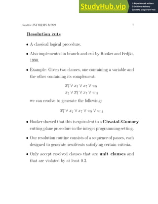 Seattle INFORMS MD29 7
Resolution cuts
 A classical logical procedure.
 Also implemented in branch-and-cut by Hooker and Fedjki,
1990.
 Example: Given two clauses, one containing a variable and
the other containing its complement:
x1 _ x3 _ x7 _ w9
x2 _ x3 _ x7 _ w11
we can resolve to generate the following:
x1 _ x2 _ x7 _ w9 _ w11
 Hookershowedthat thisisequivalentto a Chvatal-Gomory
cutting planeprocedure in the integer programmingsetting.
 Our resolution routine consists of a sequence of passes, each
designed to generate resolvents satisfying certain criteria.
 Only accept resolved clauses that are unit clauses and
that are violated by at least 0.3.
 