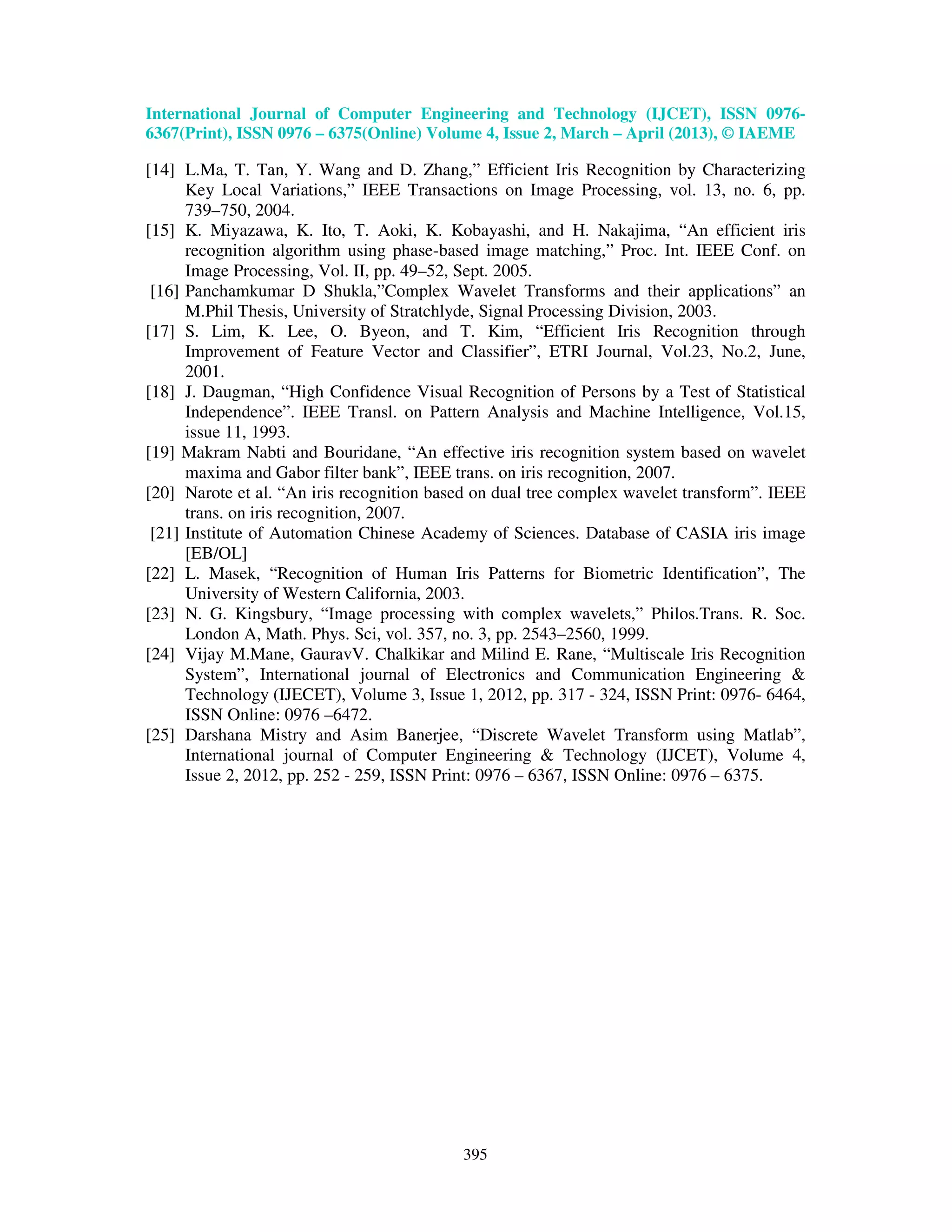 International Journal of Computer Engineering and Technology (IJCET), ISSN 0976- 6367(Print), ISSN 0976 – 6375(Online) Volume 4, Issue 2, March – April (2013), © IAEME 395 [14] L.Ma, T. Tan, Y. Wang and D. Zhang,” Efficient Iris Recognition by Characterizing Key Local Variations,” IEEE Transactions on Image Processing, vol. 13, no. 6, pp. 739–750, 2004. [15] K. Miyazawa, K. Ito, T. Aoki, K. Kobayashi, and H. Nakajima, “An efficient iris recognition algorithm using phase-based image matching,” Proc. Int. IEEE Conf. on Image Processing, Vol. II, pp. 49–52, Sept. 2005. [16] Panchamkumar D Shukla,”Complex Wavelet Transforms and their applications” an M.Phil Thesis, University of Stratchlyde, Signal Processing Division, 2003. [17] S. Lim, K. Lee, O. Byeon, and T. Kim, “Efficient Iris Recognition through Improvement of Feature Vector and Classifier”, ETRI Journal, Vol.23, No.2, June, 2001. [18] J. Daugman, “High Confidence Visual Recognition of Persons by a Test of Statistical Independence”. IEEE Transl. on Pattern Analysis and Machine Intelligence, Vol.15, issue 11, 1993. [19] Makram Nabti and Bouridane, “An effective iris recognition system based on wavelet maxima and Gabor filter bank”, IEEE trans. on iris recognition, 2007. [20] Narote et al. “An iris recognition based on dual tree complex wavelet transform”. IEEE trans. on iris recognition, 2007. [21] Institute of Automation Chinese Academy of Sciences. Database of CASIA iris image [EB/OL] [22] L. Masek, “Recognition of Human Iris Patterns for Biometric Identification”, The University of Western California, 2003. [23] N. G. Kingsbury, “Image processing with complex wavelets,” Philos.Trans. R. Soc. London A, Math. Phys. Sci, vol. 357, no. 3, pp. 2543–2560, 1999. [24] Vijay M.Mane, GauravV. Chalkikar and Milind E. Rane, “Multiscale Iris Recognition System”, International journal of Electronics and Communication Engineering & Technology (IJECET), Volume 3, Issue 1, 2012, pp. 317 - 324, ISSN Print: 0976- 6464, ISSN Online: 0976 –6472. [25] Darshana Mistry and Asim Banerjee, “Discrete Wavelet Transform using Matlab”, International journal of Computer Engineering & Technology (IJCET), Volume 4, Issue 2, 2012, pp. 252 - 259, ISSN Print: 0976 – 6367, ISSN Online: 0976 – 6375. 