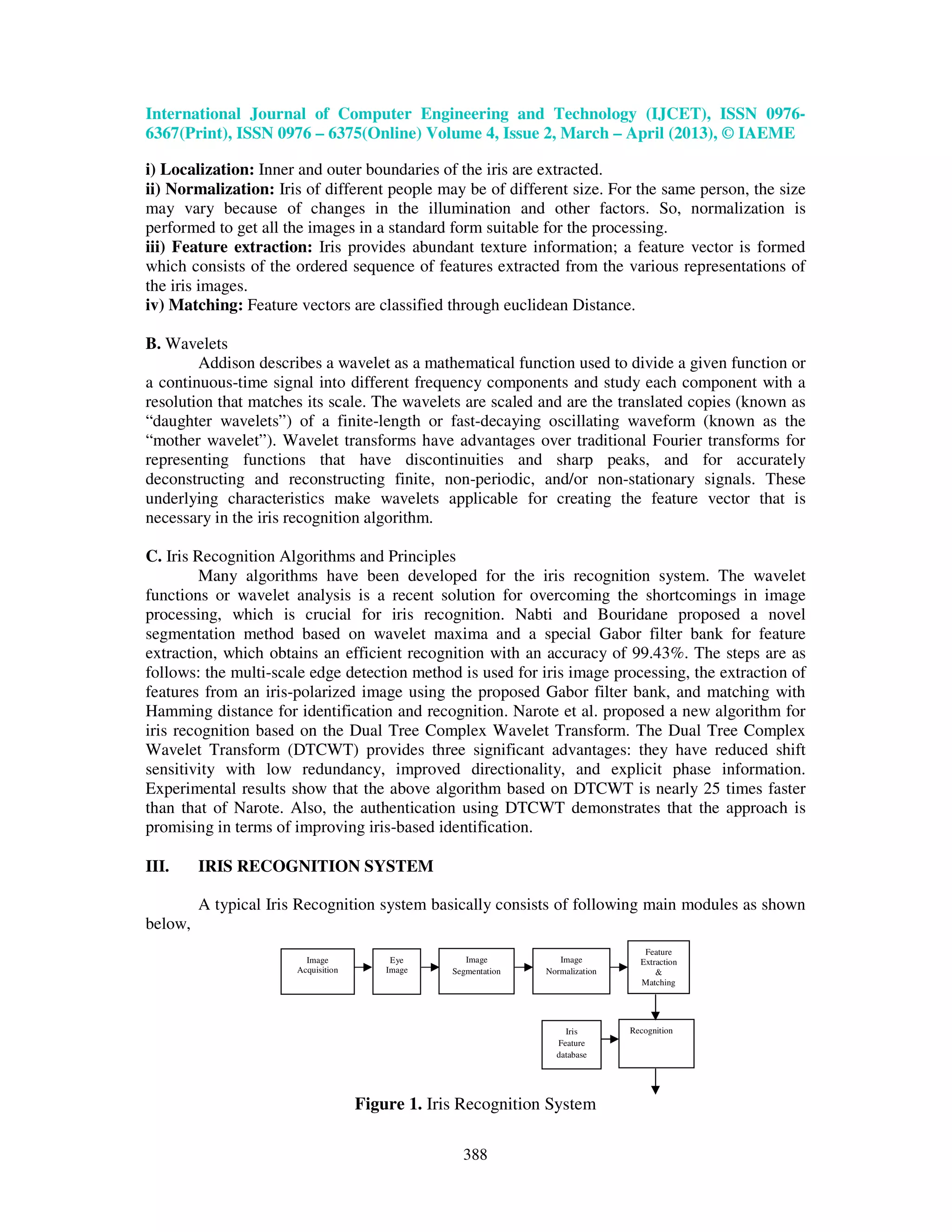 International Journal of Computer Engineering and Technology (IJCET), ISSN 0976- 6367(Print), ISSN 0976 – 6375(Online) Volume 4, Issue 2, March – April (2013), © IAEME 388 i) Localization: Inner and outer boundaries of the iris are extracted. ii) Normalization: Iris of different people may be of different size. For the same person, the size may vary because of changes in the illumination and other factors. So, normalization is performed to get all the images in a standard form suitable for the processing. iii) Feature extraction: Iris provides abundant texture information; a feature vector is formed which consists of the ordered sequence of features extracted from the various representations of the iris images. iv) Matching: Feature vectors are classified through euclidean Distance. B. Wavelets Addison describes a wavelet as a mathematical function used to divide a given function or a continuous-time signal into different frequency components and study each component with a resolution that matches its scale. The wavelets are scaled and are the translated copies (known as “daughter wavelets”) of a finite-length or fast-decaying oscillating waveform (known as the “mother wavelet”). Wavelet transforms have advantages over traditional Fourier transforms for representing functions that have discontinuities and sharp peaks, and for accurately deconstructing and reconstructing finite, non-periodic, and/or non-stationary signals. These underlying characteristics make wavelets applicable for creating the feature vector that is necessary in the iris recognition algorithm. C. Iris Recognition Algorithms and Principles Many algorithms have been developed for the iris recognition system. The wavelet functions or wavelet analysis is a recent solution for overcoming the shortcomings in image processing, which is crucial for iris recognition. Nabti and Bouridane proposed a novel segmentation method based on wavelet maxima and a special Gabor filter bank for feature extraction, which obtains an efficient recognition with an accuracy of 99.43%. The steps are as follows: the multi-scale edge detection method is used for iris image processing, the extraction of features from an iris-polarized image using the proposed Gabor filter bank, and matching with Hamming distance for identification and recognition. Narote et al. proposed a new algorithm for iris recognition based on the Dual Tree Complex Wavelet Transform. The Dual Tree Complex Wavelet Transform (DTCWT) provides three significant advantages: they have reduced shift sensitivity with low redundancy, improved directionality, and explicit phase information. Experimental results show that the above algorithm based on DTCWT is nearly 25 times faster than that of Narote. Also, the authentication using DTCWT demonstrates that the approach is promising in terms of improving iris-based identification. III. IRIS RECOGNITION SYSTEM A typical Iris Recognition system basically consists of following main modules as shown below, Figure 1. Iris Recognition System Image Acquisition Eye Image Image Segmentation Image Normalization Feature Extraction & Matching Iris Feature database Recognition 