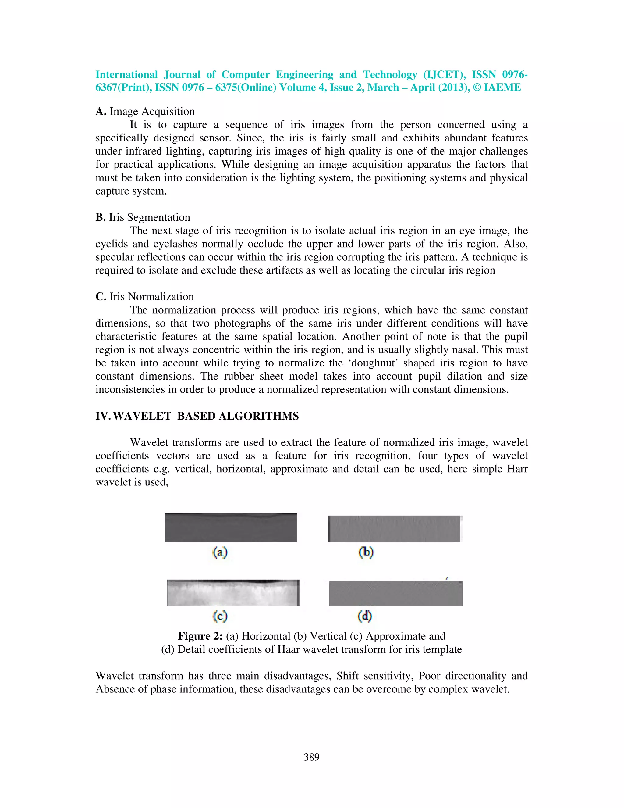 International Journal of Computer Engineering and Technology (IJCET), ISSN 0976- 6367(Print), ISSN 0976 – 6375(Online) Volume 4, Issue 2, March – April (2013), © IAEME 389 A. Image Acquisition It is to capture a sequence of iris images from the person concerned using a specifically designed sensor. Since, the iris is fairly small and exhibits abundant features under infrared lighting, capturing iris images of high quality is one of the major challenges for practical applications. While designing an image acquisition apparatus the factors that must be taken into consideration is the lighting system, the positioning systems and physical capture system. B. Iris Segmentation The next stage of iris recognition is to isolate actual iris region in an eye image, the eyelids and eyelashes normally occlude the upper and lower parts of the iris region. Also, specular reflections can occur within the iris region corrupting the iris pattern. A technique is required to isolate and exclude these artifacts as well as locating the circular iris region C. Iris Normalization The normalization process will produce iris regions, which have the same constant dimensions, so that two photographs of the same iris under different conditions will have characteristic features at the same spatial location. Another point of note is that the pupil region is not always concentric within the iris region, and is usually slightly nasal. This must be taken into account while trying to normalize the ‘doughnut’ shaped iris region to have constant dimensions. The rubber sheet model takes into account pupil dilation and size inconsistencies in order to produce a normalized representation with constant dimensions. IV.WAVELET BASED ALGORITHMS Wavelet transforms are used to extract the feature of normalized iris image, wavelet coefficients vectors are used as a feature for iris recognition, four types of wavelet coefficients e.g. vertical, horizontal, approximate and detail can be used, here simple Harr wavelet is used, Figure 2: (a) Horizontal (b) Vertical (c) Approximate and (d) Detail coefficients of Haar wavelet transform for iris template Wavelet transform has three main disadvantages, Shift sensitivity, Poor directionality and Absence of phase information, these disadvantages can be overcome by complex wavelet. 