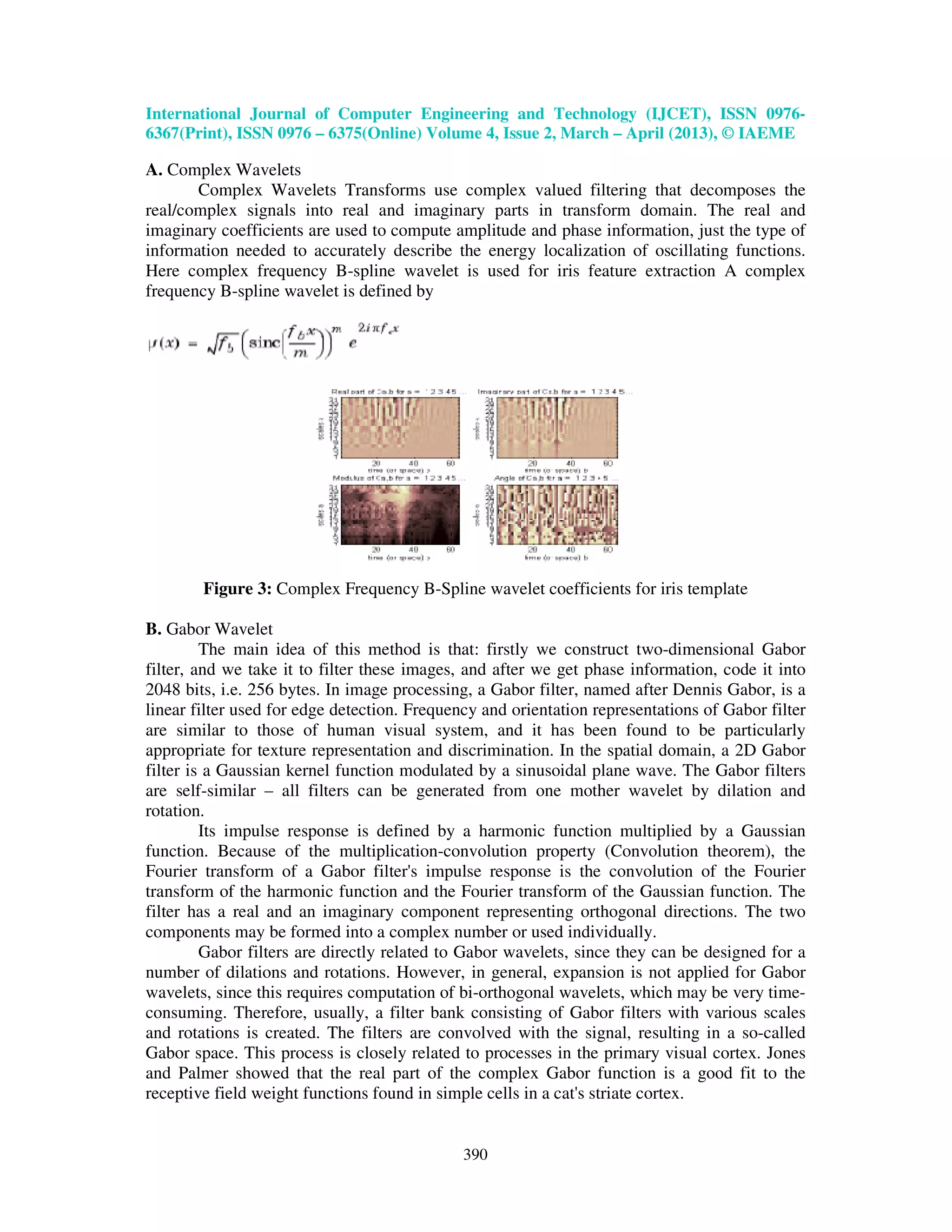 International Journal of Computer Engineering and Technology (IJCET), ISSN 0976- 6367(Print), ISSN 0976 – 6375(Online) Volume 4, Issue 2, March – April (2013), © IAEME 390 A. Complex Wavelets Complex Wavelets Transforms use complex valued filtering that decomposes the real/complex signals into real and imaginary parts in transform domain. The real and imaginary coefficients are used to compute amplitude and phase information, just the type of information needed to accurately describe the energy localization of oscillating functions. Here complex frequency B-spline wavelet is used for iris feature extraction A complex frequency B-spline wavelet is defined by Figure 3: Complex Frequency B-Spline wavelet coefficients for iris template B. Gabor Wavelet The main idea of this method is that: firstly we construct two-dimensional Gabor filter, and we take it to filter these images, and after we get phase information, code it into 2048 bits, i.e. 256 bytes. In image processing, a Gabor filter, named after Dennis Gabor, is a linear filter used for edge detection. Frequency and orientation representations of Gabor filter are similar to those of human visual system, and it has been found to be particularly appropriate for texture representation and discrimination. In the spatial domain, a 2D Gabor filter is a Gaussian kernel function modulated by a sinusoidal plane wave. The Gabor filters are self-similar – all filters can be generated from one mother wavelet by dilation and rotation. Its impulse response is defined by a harmonic function multiplied by a Gaussian function. Because of the multiplication-convolution property (Convolution theorem), the Fourier transform of a Gabor filter's impulse response is the convolution of the Fourier transform of the harmonic function and the Fourier transform of the Gaussian function. The filter has a real and an imaginary component representing orthogonal directions. The two components may be formed into a complex number or used individually. Gabor filters are directly related to Gabor wavelets, since they can be designed for a number of dilations and rotations. However, in general, expansion is not applied for Gabor wavelets, since this requires computation of bi-orthogonal wavelets, which may be very time- consuming. Therefore, usually, a filter bank consisting of Gabor filters with various scales and rotations is created. The filters are convolved with the signal, resulting in a so-called Gabor space. This process is closely related to processes in the primary visual cortex. Jones and Palmer showed that the real part of the complex Gabor function is a good fit to the receptive field weight functions found in simple cells in a cat's striate cortex. 