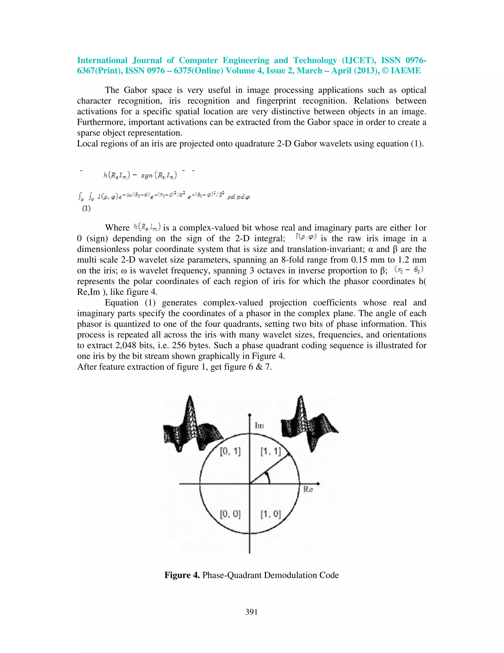 International Journal of Computer Engineering and Technology (IJCET), ISSN 0976- 6367(Print), ISSN 0976 – 6375(Online) Volume 4, Issue 2, March – April (2013), © IAEME 391 The Gabor space is very useful in image processing applications such as optical character recognition, iris recognition and fingerprint recognition. Relations between activations for a specific spatial location are very distinctive between objects in an image. Furthermore, important activations can be extracted from the Gabor space in order to create a sparse object representation. Local regions of an iris are projected onto quadrature 2-D Gabor wavelets using equation (1). Where is a complex-valued bit whose real and imaginary parts are either 1or 0 (sign) depending on the sign of the 2-D integral; is the raw iris image in a dimensionless polar coordinate system that is size and translation-invariant; α and β are the multi scale 2-D wavelet size parameters, spanning an 8-fold range from 0.15 mm to 1.2 mm on the iris; ω is wavelet frequency, spanning 3 octaves in inverse proportion to β; represents the polar coordinates of each region of iris for which the phasor coordinates h( Re,Im ), like figure 4. Equation (1) generates complex-valued projection coefficients whose real and imaginary parts specify the coordinates of a phasor in the complex plane. The angle of each phasor is quantized to one of the four quadrants, setting two bits of phase information. This process is repeated all across the iris with many wavelet sizes, frequencies, and orientations to extract 2,048 bits, i.e. 256 bytes. Such a phase quadrant coding sequence is illustrated for one iris by the bit stream shown graphically in Figure 4. After feature extraction of figure 1, get figure 6 & 7. Figure 4. Phase-Quadrant Demodulation Code 