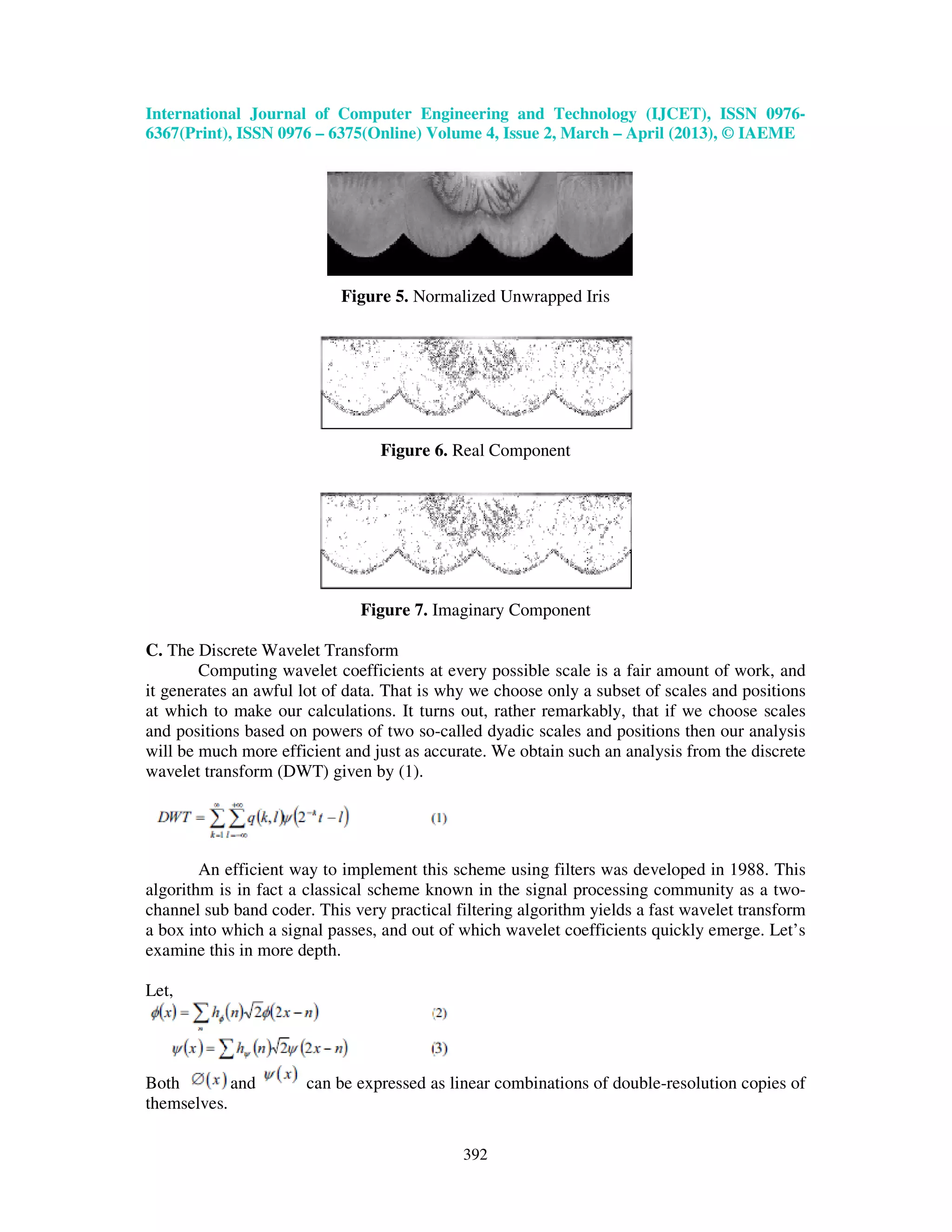 International Journal of Computer Engineering and Technology (IJCET), ISSN 0976- 6367(Print), ISSN 0976 – 6375(Online) Volume 4, Issue 2, March – April (2013), © IAEME 392 Figure 5. Normalized Unwrapped Iris Figure 6. Real Component Figure 7. Imaginary Component C. The Discrete Wavelet Transform Computing wavelet coefficients at every possible scale is a fair amount of work, and it generates an awful lot of data. That is why we choose only a subset of scales and positions at which to make our calculations. It turns out, rather remarkably, that if we choose scales and positions based on powers of two so-called dyadic scales and positions then our analysis will be much more efficient and just as accurate. We obtain such an analysis from the discrete wavelet transform (DWT) given by (1). An efficient way to implement this scheme using filters was developed in 1988. This algorithm is in fact a classical scheme known in the signal processing community as a two- channel sub band coder. This very practical filtering algorithm yields a fast wavelet transform a box into which a signal passes, and out of which wavelet coefficients quickly emerge. Let’s examine this in more depth. Let, Both and can be expressed as linear combinations of double-resolution copies of themselves. 
