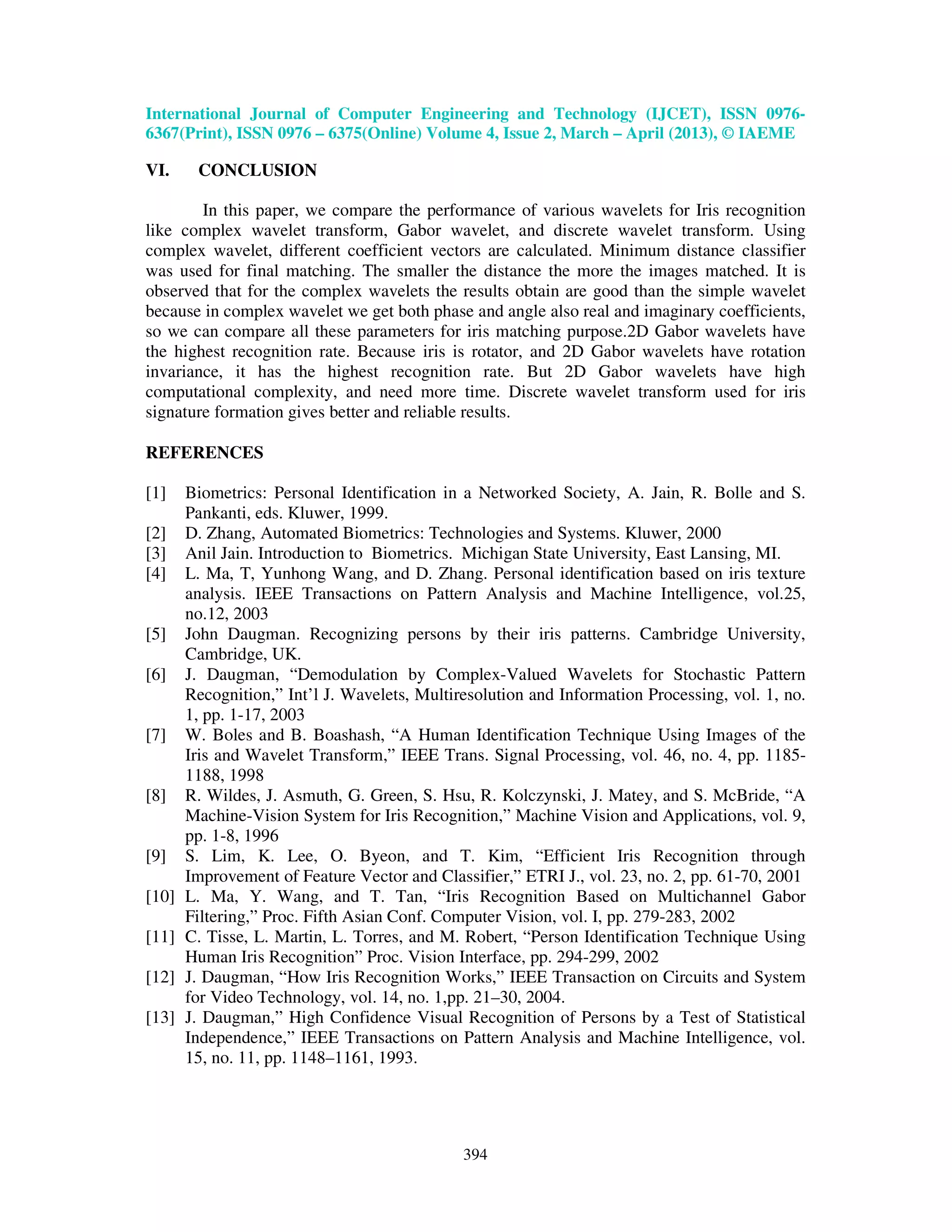 International Journal of Computer Engineering and Technology (IJCET), ISSN 0976- 6367(Print), ISSN 0976 – 6375(Online) Volume 4, Issue 2, March – April (2013), © IAEME 394 VI. CONCLUSION In this paper, we compare the performance of various wavelets for Iris recognition like complex wavelet transform, Gabor wavelet, and discrete wavelet transform. Using complex wavelet, different coefficient vectors are calculated. Minimum distance classifier was used for final matching. The smaller the distance the more the images matched. It is observed that for the complex wavelets the results obtain are good than the simple wavelet because in complex wavelet we get both phase and angle also real and imaginary coefficients, so we can compare all these parameters for iris matching purpose.2D Gabor wavelets have the highest recognition rate. Because iris is rotator, and 2D Gabor wavelets have rotation invariance, it has the highest recognition rate. But 2D Gabor wavelets have high computational complexity, and need more time. Discrete wavelet transform used for iris signature formation gives better and reliable results. REFERENCES [1] Biometrics: Personal Identification in a Networked Society, A. Jain, R. Bolle and S. Pankanti, eds. Kluwer, 1999. [2] D. Zhang, Automated Biometrics: Technologies and Systems. Kluwer, 2000 [3] Anil Jain. Introduction to Biometrics. Michigan State University, East Lansing, MI. [4] L. Ma, T, Yunhong Wang, and D. Zhang. Personal identification based on iris texture analysis. IEEE Transactions on Pattern Analysis and Machine Intelligence, vol.25, no.12, 2003 [5] John Daugman. Recognizing persons by their iris patterns. Cambridge University, Cambridge, UK. [6] J. Daugman, “Demodulation by Complex-Valued Wavelets for Stochastic Pattern Recognition,” Int’l J. Wavelets, Multiresolution and Information Processing, vol. 1, no. 1, pp. 1-17, 2003 [7] W. Boles and B. Boashash, “A Human Identification Technique Using Images of the Iris and Wavelet Transform,” IEEE Trans. Signal Processing, vol. 46, no. 4, pp. 1185- 1188, 1998 [8] R. Wildes, J. Asmuth, G. Green, S. Hsu, R. Kolczynski, J. Matey, and S. McBride, “A Machine-Vision System for Iris Recognition,” Machine Vision and Applications, vol. 9, pp. 1-8, 1996 [9] S. Lim, K. Lee, O. Byeon, and T. Kim, “Efficient Iris Recognition through Improvement of Feature Vector and Classifier,” ETRI J., vol. 23, no. 2, pp. 61-70, 2001 [10] L. Ma, Y. Wang, and T. Tan, “Iris Recognition Based on Multichannel Gabor Filtering,” Proc. Fifth Asian Conf. Computer Vision, vol. I, pp. 279-283, 2002 [11] C. Tisse, L. Martin, L. Torres, and M. Robert, “Person Identification Technique Using Human Iris Recognition” Proc. Vision Interface, pp. 294-299, 2002 [12] J. Daugman, “How Iris Recognition Works,” IEEE Transaction on Circuits and System for Video Technology, vol. 14, no. 1,pp. 21–30, 2004. [13] J. Daugman,” High Confidence Visual Recognition of Persons by a Test of Statistical Independence,” IEEE Transactions on Pattern Analysis and Machine Intelligence, vol. 15, no. 11, pp. 1148–1161, 1993. 