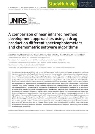 Journal
of
near
Infrared
SpectroScopy
233
ISSn: 0967-0335 © IM publications llp 2009
doi: 10.1255/jnirs.854 all rights reserved
A comparison of near infrared method
development approaches using a drug
product on different spectrophotometers
and chemometric software algorithms
Assad Kazeminy,a
Saeed Hashemi,a
Roger L. Williams,b
Gary E. Ritchie,c
Ronald Rubinovitzd
and Sumit Sene,*
a
Irvine pharmaceutical Services, Inc., 10 Vanderbilt, Irvine, ca 92618, uSa
b
united States pharmacopeial convention, 12601 twinbrook parkway, rockville, Maryland 20852, uSa
c
former united States pharmacopeial convention, 12601 twinbrook parkway, rockville, Maryland 20852, uSa
d
Büchi corporation, 19 lukens drive, new castle, de 19720, uSa
e
united States food and drug administration, 19701 fairchild, Irvine, ca 92612, uSa. e-mail: sumit_sen@hotmail.com
It is well known that spectral variability in near infrared (NIR) spectroscopy can be attributed to the analyst, sample, sample positioning,
instrument configuration and software (in both algorithm formats and structures used as well as in the execution of data pre-treatment
and analysis). It is often acknowledged that the single largest factor impacting NIR results is sample presentation. However, what is
obvious but not often acknowledged is that there are instrumental and software differences as well. These differences, evident in the
quality of the spectra, may impact the chemometrics that are subsequently performed and, possibly, the results obtained from the
multivariate statistical models. In order to investigate just what are these sources of variability, and just how much these variations
may impact the results of the multivariate models for predicting the identification of pharmaceutical dosage forms, a study has been
conducted. To the authors’ knowledge, no other systematic study of this kind has been published. In this study, we are interested in
learning what variability, if any, the choices for instrument and software have on the development of a NIR method for the identification
of pharmaceutical dosage forms. Furthermore, we would like to learn what and how do the choices made early on in the experimental
design impact the final quality of the spectra and the resulting multivariate models obtained from these spectra. A study protocol was
designed, using a common data set consisting of four formulations of Ibuprofen, involving three investigating parties, namely, US FDA,
USP and Irvine Pharmaceutical Services and using three NIR instruments, namely (listed in alphabetical order), a Bruker spectrometer,
a Büchi spectrometer and a Foss spectrometer. Based on the results and despite differences in instrument configuration [dispersive or
Fourier Transform (FT)], number of spectral data points, principal components analysis (PCA) or factorisation algorithms, and valida-
tion modelling approach, exact and accurate spectroscopic results can be achieved using NIR spectroscopy for discriminate analysis.
More importantly, this study shows that the same NIR method spectral range and pre-treatment parameters can be used, and that
nearly the same multivariate models can be obtained, despite instrumental and software differences, to accurately predict the identity
of pharmaceutical dosage forms.
Keywords: near infrared (NIR) spectroscopy, instrument variability, chemometric software algorithms, multivariate discriminant analysis, PCA
A. Kazeminy et al., J. Near Infrared Spectrosc. 17, 233–245 (2009)
received: 9 June 2009 n revised: 30 September 2009 n accepted: 11 october 2009 n publication: 30 october 2009
 