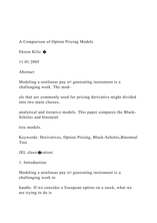 A Comparison of Option Pricing Models
Ekrem Kilic �
11.01.2005
Abstract
Modeling a nonlinear pay o¤ generating instrument is a
challenging work. The mod-
els that are commonly used for pricing derivative might divided
into two main classes;
analytical and iterative models. This paper compares the Black-
Scholes and binomial
tree models.
Keywords: Derivatives, Option Pricing, Black-Scholes,Binomial
Tree
JEL classi�cation:
1. Introduction
Modeling a nonlinear pay o¤ generating instrument is a
challenging work to
handle. If we consider a European option on a stock, what we
are trying to do is
 