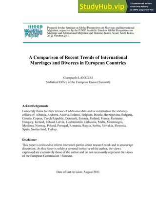 A Comparison of Recent Trends of International
Marriages and Divorces in European Countries
Giampaolo LANZIERI
Statistical Office of the European Union (Eurostat)
Acknowledgements
I sincerely thank for their release of additional data and/or information the statistical
offices of: Albania, Andorra, Austria, Belarus, Belgium, Bosnia-Herzegovina, Bulgaria,
Croatia, Cyprus, Czech Republic, Denmark, Estonia, Finland, France, Germany,
Hungary, Iceland, Ireland, Latvia, Liechtenstein, Lithuania, Malta, Montenegro,
Moldova, Norway, Poland, Portugal, Romania, Russia, Serbia, Slovakia, Slovenia,
Spain, Switzerland, Turkey.
Disclaimer
This paper is released to inform interested parties about research work and to encourage
discussion. As this paper is solely a personal initiative of the author, the views
expressed are exclusively those of the author and do not necessarily represent the views
of the European Commission / Eurostat.
Date of last revision: August 2011
 