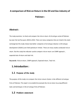 A comparison of Risk on Return in the Oil and Gas industry of 
Pakistan : 
Abstract : 
The study examines to check and compare the risk on return of oil and gas sector of Pakistan 
by cover the last five years 2010 to 2014. There are many companies that are listed in the stock 
exchange but this study choose two better companies of oil and gas industry i-e Oil and gas 
development (OGDCL) and Shell petroleum limited . There are many studies conducted risk on 
return. But this study the indicator used to compare risk on return are CAMP approach , 
expected rate of return and total risk. 
Key words : Risk on return, CAMP approach, Expected return, Total risk . 
1. Introduction : 
1.1 Purpose of the study 
The purpose of this study is to compare the risk on returns factors in the different oil and gas 
firms of Pakistan. This report is to establish to evaluate the risk on return by using different 
tools and techniques in the oil and gas firms of Pakistan. 
1.2 Problem statement 
 
