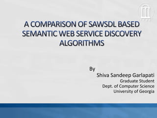 A COMPARISON OF SAWSDL BASED SEMANTIC WEB SERVICE DISCOVERY ALGORITHMS 		By Shiva SandeepGarlapati Graduate Student Dept. of Computer Science University of Georgia 