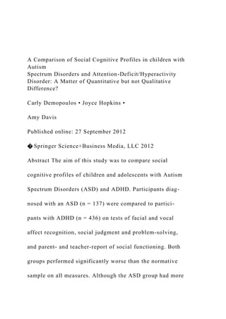 A Comparison of Social Cognitive Profiles in children with
Autism
Spectrum Disorders and Attention-Deficit/Hyperactivity
Disorder: A Matter of Quantitative but not Qualitative
Difference?
Carly Demopoulos • Joyce Hopkins •
Amy Davis
Published online: 27 September 2012
� Springer Science+Business Media, LLC 2012
Abstract The aim of this study was to compare social
cognitive profiles of children and adolescents with Autism
Spectrum Disorders (ASD) and ADHD. Participants diag-
nosed with an ASD (n = 137) were compared to partici-
pants with ADHD (n = 436) on tests of facial and vocal
affect recognition, social judgment and problem-solving,
and parent- and teacher-report of social functioning. Both
groups performed significantly worse than the normative
sample on all measures. Although the ASD group had more
 