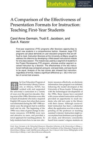 The Effectiveness of Presentation Formats for Instruction 65
A Comparison of the Effectiveness of
Presentation Formats for Instruction:
Teaching First-Year Students
Carol Anne Germain, Trudi E. Jacobson, and
Sue A. Kaczor
First-year experience (FYE) programs offer librarians opportunities to
teach new students in a comprehensive fashion. However, large FYE
programs can place demands on user education programs that are dif-
ficult to meet. Instruction librarians at the University at Albany sought to
address this dilemma by developing a Web-based instructional module
for one class session. The module was used by a segment of students in
the Project Renaissance FYE program, whereas another segment re-
ceived instruction by a librarian. The effectiveness of the two instruc-
tional methods was compared using pre- and post-tests, and was found
to be equal. Analysis of the test scores also showed that instruction,
regardless of format, makes a significant difference (p < .05) in the num-
ber of correct test answers.
he User Education Program at
the University Library, Univer-
sity at Albany, SUNY, has
worked with and supported
the university’s curriculum in a variety
of ways over the past two decades. Dur-
ing most of the 1980s, librarians were able
to teach all students who took a required
English 100 course, but when that course
was eliminated during the 1987–1988 aca-
demic year, the program had to redefine
itself and its role. The beginning of the
1990s was a time of great change in elec-
tronic resources. CD-ROMs were new
and attractive to users, and provided a
novel approach for reaching patrons. To
help students learn how to use new elec-
tronic resources effectively, an electronic
information class program was initiated,
following the model developed at the
University of Texas-Austin. To keep pace
with the technological developments of
the 1990s, these classes have coexisted
with course-related instruction and have
provided an opportunity to reach stu-
dents who did not come to the library
with their classes. Although course-re-
lated instruction has been a substantial
effort, the application was hit or miss de-
pending on the professor or teaching
assistant’s interest. Instruction might oc-
cur anytime from freshmen year to gradu-
ate study, and librarians consistently
heard from master’s degree students on
Carol Anne Germain is the Networked Resources Education Librarian at the University at Albany; e-
mail: cg219@cnsvax.albany.edu. Trudi E. Jacobson is the Coordinator of User Education Programs at the
University at Albany; e-mail: tj662@cnsvax.albany.edu. Sue A. Kaczor is the Science Bibliographer at the
University at Albany; e-mail: skaczor@cnsvax.albany.edu.
65
 