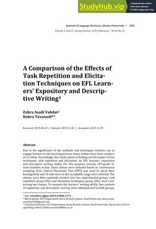 Journal of Language Horizons, Alzahra University — 243
Volume 3, Issue 1, Spring-Summer 2019 (Biannual – Serial No. 5)
A Comparison of the Effects of
Task Repetition and Elicita-
tion Techniques on EFL Learn-
ers’ Expository and Descrip-
tive Writing1
Zahra Asadi Vahdat2
Kobra Tavassoli*3
Received: 2019-08-25 | Revised: 2019-11-01 | Accepted: 2019-11-09
Abstract
Due to the significance of the methods and techniques teachers use to
engage learners in the learning process, many studies have been conduct-
ed on them. Accordingly, this study aimed at finding out the impact of two
techniques, task repetition and elicitation, on EFL learners’ expository
and descriptive writing ability. For this purpose, seventy 10th-grade fe-
male students in four intact classes were selected based on convenience
sampling. First, Oxford Placement Test (OPT) was used to check their
homogeneity and 56 who were in the acceptable range were selected. The
classes were then randomly divided into two experimental groups, task
repetition group (TG) and elicitation techniques group (EG), each com-
prising two classes. To measure the learners’ writing ability, two pretests
of expository and descriptive writing were administered to both groups.
1 DOI: 10.22051/lghor.2019.27890.1173
2 MA Graduate, ELT Department, Karaj Branch, Islamic Azad University, Karaj, Iran;
zavahdat95@gmail.com
3 Assistant Professor, ELT Department, Karaj Branch, Islamic Azad University, Karaj, Iran, (Corre-
sponding author); kobra.tavassoli@kiau.ac.ir
 