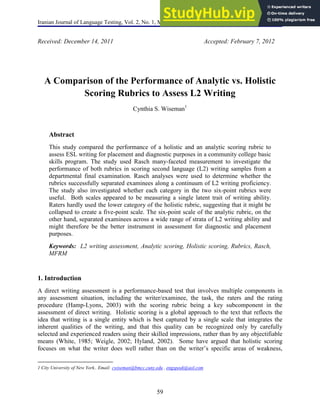 Iranian Journal of Language Testing, Vol. 2, No. 1, March 2012 ISSN 2251-7324
59
Received: December 14, 2011 Accepted: February 7, 2012
A Comparison of the Performance of Analytic vs. Holistic
Scoring Rubrics to Assess L2 Writing
Cynthia S. Wiseman1
Abstract
This study compared the performance of a holistic and an analytic scoring rubric to
assess ESL writing for placement and diagnostic purposes in a community college basic
skills program. The study used Rasch many-faceted measurement to investigate the
performance of both rubrics in scoring second language (L2) writing samples from a
departmental final examination. Rasch analyses were used to determine whether the
rubrics successfully separated examinees along a continuum of L2 writing proficiency.
The study also investigated whether each category in the two six-point rubrics were
useful. Both scales appeared to be measuring a single latent trait of writing ability.
Raters hardly used the lower category of the holistic rubric, suggesting that it might be
collapsed to create a five-point scale. The six-point scale of the analytic rubric, on the
other hand, separated examinees across a wide range of strata of L2 writing ability and
might therefore be the better instrument in assessment for diagnostic and placement
purposes.
Keywords: L2 writing assessment, Analytic scoring, Holistic scoring, Rubrics, Rasch,
MFRM
1. Introduction
A direct writing assessment is a performance-based test that involves multiple components in
any assessment situation, including the writer/examinee, the task, the raters and the rating
procedure (Hamp-Lyons, 2003) with the scoring rubric being a key subcomponent in the
assessment of direct writing. Holistic scoring is a global approach to the text that reflects the
idea that writing is a single entity which is best captured by a single scale that integrates the
inherent qualities of the writing, and that this quality can be recognized only by carefully
selected and experienced readers using their skilled impressions, rather than by any objectifiable
means (White, 1985; Weigle, 2002; Hyland, 2002). Some have argued that holistic scoring
focuses on what the writer does well rather than on the writer’s specific areas of weakness,
1 City University of New York.. Email: cwiseman@bmcc.cuny.edu , engspeak@aol.com
 