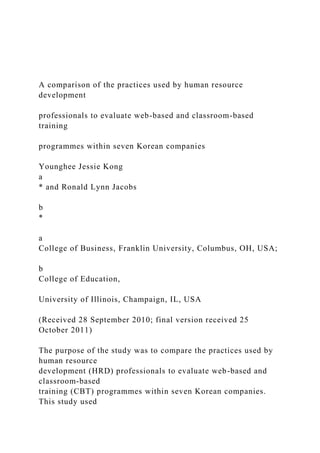 A comparison of the practices used by human resource
development
professionals to evaluate web-based and classroom-based
training
programmes within seven Korean companies
Younghee Jessie Kong
a
* and Ronald Lynn Jacobs
b
*
a
College of Business, Franklin University, Columbus, OH, USA;
b
College of Education,
University of Illinois, Champaign, IL, USA
(Received 28 September 2010; final version received 25
October 2011)
The purpose of the study was to compare the practices used by
human resource
development (HRD) professionals to evaluate web-based and
classroom-based
training (CBT) programmes within seven Korean companies.
This study used
 