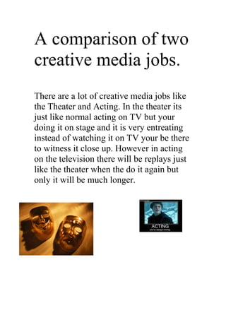 A comparison of two
creative media jobs.
There are a lot of creative media jobs like
the Theater and Acting. In the theater its
just like normal acting on TV but your
doing it on stage and it is very entreating
instead of watching it on TV your be there
to witness it close up. However in acting
on the television there will be replays just
like the theater when the do it again but
only it will be much longer.
 