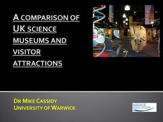 A comparison of UK science museums and visitor attractions Dr Mike Cassidy University of Warwick 