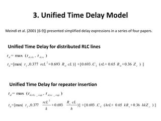 3. Unified Time Delay Model
Meindl et al. (2001 [6-9]) presented simplified delay expressions in a series of four papers.


 Unified Time Delay for distributed RLC lines
 t d = max ( t d,rlc , t d,rc )
                               2
 t d = [max( t f ,0 .377 rcL + 0 .693 R tr cL ) ] + [ 0 .693 .C L ( rL+ 0 .65 R tr + 0 .36 Z c ) ]




  Unified Time Delay for repeater insertion
 t d = max ( t d,rlc _ rep , t d,rc _ rep )
                                   2
                             rcL                  R c cL
  t d = [max( t f , 0 .377             + 0 .693            ) ] + [ 0 .693 .C C ( hrL+ 0 .65 kR c + 0 .36 hkZ   c
                                                                                                                   )]
                              k                     h
 
