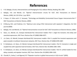 References
1.   H. B. Bakoglu, Circuits, Interconnections and Packaging for VLSI, Addison-Wesley, Reading, MA, 1990

2.   Bakoglu, H.B. and Meindl, J.D. “Optimal interconnection circuits for VLSI”, IEEE Transactions on Electron
     Devices, (1985), Vol. ED-32 No. 5, pp. 903-9.

3.   P. Kapur, J.P. Vittie and K. C. Saraswat, “Technology and Reliability Constrainted Future Copper Interconnects-Part I”
     IEEE Transactions on Electron Devices, (2002)

4.   El-Moursy, M.A. and Friedman, E.G. “Optimum wire sizing of RLC interconnect with repeaters”, Integration, the VLSI
     journal (2004)

5.   Bakoglu, H.B. and Meindl, J.D. “Optimal interconnection circuits for VLSI”, IEEE Transactions on Electron Devices, (1985)

6.   Davis, J.A., Meindl, J.D., Compact distributed RLC interconnect models—Part I: single line transient, time delay and
     overshoot expressions, IEEE Trans. Electron Dev. 47 (2000) 2068–2077.

7.   J.A. Davis, J.D. Meindl, Compact distributed RLC interconnect models—Part II: coupled line transient expressions and
     peak crosstalk in multilevel interconnect networks, IEEE Trans. Electron Dev. 47 (2000) 2078–2087.

8.   R. Venkatesan, J.A. Davis, J.D. Meindl, Compact distributed RLC interconnect models—Part III: transients in single and
     coupled lines with capacitive load termination, IEEE Trans. Electron Dev. 50 (2003) 1081–1093.

9.   R. Venkatesan, J.A. Davis, J.D. Meindl, Compact distributed RLC interconnect models—Part IV: unified models for time
     delay, crosstalk, and repeater insertion, IEEE Trans. Electron Dev. 50 (2003) 1094–1102.

10. Chandel, R., Sarkar, S. and Agarwal, R.P. “Repeater insertion in global interconnects in VLSI circuits” (2005).
 