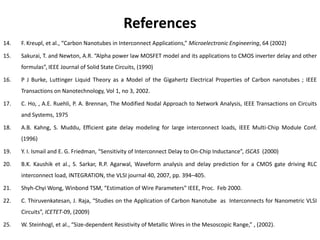 References
14.   F. Kreupl, et al., “Carbon Nanotubes in Interconnect Applications,” Microelectronic Engineering, 64 (2002)

15.   Sakurai, T. and Newton, A.R. “Alpha power law MOSFET model and its applications to CMOS inverter delay and other
      formulas”, IEEE Journal of Solid State Circuits, (1990)

16.   P J Burke, Luttinger Liquid Theory as a Model of the Gigahertz Electrical Properties of Carbon nanotubes ; IEEE
      Transactions on Nanotechnology, Vol 1, no 3, 2002.

17.   C. Ho, , A.E. Ruehli, P. A. Brennan, The Modified Nodal Approach to Network Analysis, IEEE Transactions on Circuits
      and Systems, 1975

18.   A.B. Kahng, S. Muddu, Efficient gate delay modeling for large interconnect loads, IEEE Multi-Chip Module Conf.
      (1996)

19.   Y. I. Ismail and E. G. Friedman, “Sensitivity of Interconnect Delay to On-Chip Inductance”, ISCAS (2000)

20.   B.K. Kaushik et al., S. Sarkar, R.P. Agarwal, Waveform analysis and delay prediction for a CMOS gate driving RLC
      interconnect load, INTEGRATION, the VLSI journal 40, 2007, pp. 394–405.

21.   Shyh-Chyi Wong, Winbond TSM, “Estimation of Wire Parameters” IEEE, Proc. Feb 2000.

22.   C. Thiruvenkatesan, J. Raja, “Studies on the Application of Carbon Nanotube as Interconnects for Nanometric VLSI
      Circuits”, ICETET-09, (2009)

25.   W. Steinhogl, et al., “Size-dependent Resistivity of Metallic Wires in the Mesoscopic Range,” , (2002).
 