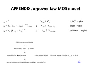APPENDIX: α-power law MOS model

ID = 0                                                   ;        V GS       V T0                                   : cutoff region
                                   (      /2)
I D = k 1 (V GS - V T0 )                        .V DS     ;        V DS < V (DS- sat)                               : linear region

I D = k S (V GS - V T0 )                                  ;         V DS        V (DS- sat)                         : saturation           region



                    channel length is decreased



                lateral electric field EY increases



     drift velocity vd α electric field                 => for electric fields of E >105 V/cm, velocity saturates vd(sat) = 107 cm/s



    saturation-mode current is no longer a quadratic function of VGS                                                                   ←
 