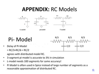 APPENDIX: RC Models



                                             R/3        R/3         R/3
    Pi- Model
• Delay of Pi-Model                                    C/2         C/2
  = RC/3+RC/6 = RC/2
  agrees with distributed model RC.
• 3-segment pi-model is accurate to 3% in simulation
• L-model needs 100 segments for same accuracy!
• Pi Model is often used in Spice instead of large number of segments as a
  reasonable approximation of distributed RC.                                ←
 