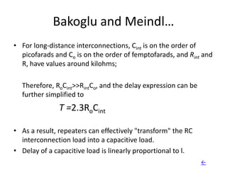 Bakoglu and Meindl…
• For long-distance interconnections, Cint is on the order of
  picofarads and Co is on the order of femptofarads, and Rint and
  R, have values around kilohms;

  Therefore, RoCint>>RintCo, and the delay expression can be
  further simplified to
              T =2.3RoCint

• As a result, repeaters can effectively "transform" the RC
  interconnection load into a capacitive load.
• Delay of a capacitive load is linearly proportional to l.
                                                               ←
 