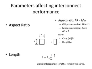 Parameters affecting interconnect
            performance
• Dielectric                          • Aspect ratio: AR = h/w
• Aspect Ratio                           – Old processes had AR << 1
                                         – Modern processes have
• Width                                    AR 2
                                      • h>>w
  of Interconnect                        • C = ε.(wl)/h
• Diffusion Barrier                      • R = ρl/tw

• Pitch
• Length

                      Global interconnect lengths remain the same.
 