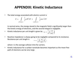 APPENDIX: Kinetic Inductance
•   The total energy associated with electric current is




    In normal wires, the energy stored in the magnetic field is significantly larger than
    the kinetic energy of electrons, and the second integral is negligible.
•   Kinetic inductance per unit length is given by

•   Reactive impedance is always going to be negligible compared to its resistance.
    Resistance per unit length is

    where τ is the average collision time for carriers.
•   Kinetic inductance for a carbon nanotube becomes important as the mean free
    path of electrons can be very large.


                                                                                        ←
 