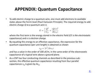 APPENDIX: Quantum Capacitance
•   To add electric charge to a quantum wire, one must add electrons to available
    states above the Fermi level (Pauli Exclusion Principle). The required energy to add
    electric charge Q to a quantum wire is



    where the first term is the energy stored in the electric field (CE is the electrostatic
    capacitance) and e is electron charge.
•   By equating this energy to an effective capacitance, the expression for the
    quantum capacitance (per unit length) is obtained as shown

    and has a value in the order of 100 aF/m, in the same order of the electrostatic
    capacitance of a typical wire above a ground plane.
•   As a CNT has four conducting channels as described in the previous sub-
    section, the effective quantum capacitance resulting from four parallel
    capacitances cQ is given by 4cQ.

                                                                                          ←
 
