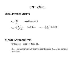 CNT v/s Cu
LOCAL INTERCONNECTS

             ρ.l
    R Cu                         small l    small R
             A

                    h       L                                  h
    R CNT                            For L<Lo         R CNT        2
                                                                       =6.45 KΩ
                   4e
                        2
                            L0                                4e




GLOBAL INTERCONNECTS
    For Copper: large l                    large R Cu

     R CNT grows more slowly than Copper because Rcontact is a constant
    resistance
 