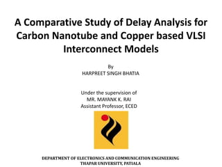 A Comparative Study of Delay Analysis for
Carbon Nanotube and Copper based VLSI
         Interconnect Models
                              By
                     HARPREET SINGH BHATIA


                    Under the supervision of
                      MR. MAYANK K. RAI
                    Assistant Professor, ECED




     DEPARTMENT OF ELECTRONICS AND COMMUNICATION ENGINEERING
                    THAPAR UNIVERSITY, PATIALA
 