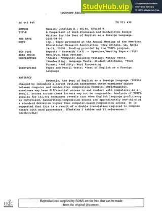 DOCUMENT RESUME
ED 443 845 TM 031 490
AUTHOR Manalo, Jonathan R.; Wolfe, Edward W.
TITLE A Comparison of Word-Processed and Handwritten Essays
Written for the Test of English as a Foreign Language.
PUB DATE 2000-04-00
NOTE 16p.; Paper presented at the Annual Meeting of the American
Educational Research Association (New Orleans, LA, April
24-28, 2000). Funding provided by the TOEFL program.
PUB TYPE Reports Research (143) Speeches/Meeting Papers (150)
EDRS PRICE MF01/PC01 Plus Postage.
DESCRIPTORS *Adults; *Computer Assisted Testing; *Essay Tests;
*Handwriting; Language Tests; Student Attitudes; *Test
Format; *Validity; Word Processing
IDENTIFIERS Paper and Pencil Tests; *Test of English as a Foreign
Language
ABSTRACT
Recently, the Test of English as a Foreign Language (TOEFL)
changed by including a direct writing assessment where examinees choose
between computer and handwritten composition formats. Unfortunately,
examinees may have differential access to and comfort with computers; as a
result, scores across these formats may not be comparable. Analysis of TOEFL
results for 152,951 examinees reveals that when English language proficiency
is controlled, handwriting composition scores are approximately one-third of
a standard deviation higher than computer-based composition scores. It is
suggested that this is a result of a double translation required to compose
essays with word processors. (Contains 2 tables and 12 references.)
(Author/SLD)
Reproductions supplied by EDRS are the best that can be made
from the original document.
 