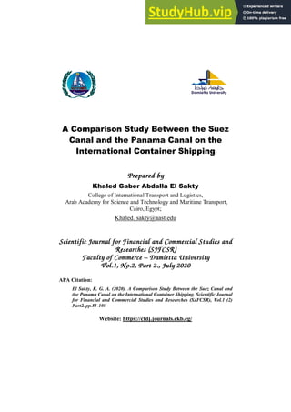 

A Comparison Study Between the Suez
Canal and the Panama Canal on the
International Container Shipping
Prepared by
Khaled Gaber Abdalla El Sakty
College of International Transport and Logistics,
Arab Academy for Science and Technology and Maritime Transport,
Cairo, Egypt;
Khaled. sakty@aast.edu
Scientific Journal for Financial and Commercial Studies and
Researches (SJFCSR)
Faculty of Commerce – Damietta University
Vol.1, No.2, Part 2., July 2020
APA Citation:
El Sakty, K. G. A. (2020). A Comparison Study Between the Suez Canal and
the Panama Canal on the International Container Shipping. Scientific Journal
for Financial and Commercial Studies and Researches (SJFCSR), Vol.1 (2)
Part2. pp.81-108
Website: https://cfdj.journals.ekb.eg/
 