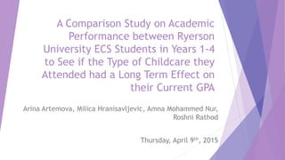 A Comparison Study on Academic
Performance between Ryerson
University ECS Students in Years 1-4
to See if the Type of Childcare they
Attended had a Long Term Effect on
their Current GPA
Arina Artemova, Milica Hranisavljevic, Amna Mohammed Nur,
Roshni Rathod
Thursday, April 9th, 2015
 