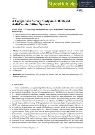 Article
A Comparison Survey Study on RFID Based
Anti-Counterfeiting Systems
Ghaith Khalil 1,†,‡ https://orcid.org/0000-0002-9951-8285 , Robin Doss 1,‡ and Morshed
Chowdhury2,*
1 Deakin university-School of Information Technology, Geelong-Vic-3220-Australia; robin.doss@deakin.edu.au
2 Deakin university-School of Information Technology, Geelong-Vic-3220-Australia;
Morshed.chowdhury@deakin.edu.au
* Correspondence: ghkhalil1976@gmail.com; Tel.: +61423035499
† Current address: University of Melbourne, Melbourne school of engineering, School of computing and
information systems, Parkville-Vic 3052-Australia
Version July 3, 2019 submitted to Journal Not Specified
Abstract: Counterfeiting has always been a concern, costing a significant amount of money and
1
causing losses in international trading markets. RFID tag Anti-counterfeiting is a conceptual solution
2
that has received attention in the past few years. In this article, we present a survey study on the
3
research topic of anti-counterfeiting products using RFID tags on merchandise. As this issue evolved
4
in industry, there were several techniques used to address the problem; each technique uses a different
5
concept and mechanism in resolving the issue. Each technique also has different pros and cons which
6
we will address at the end of this paper with our findings. As we explore RFID technology and its
7
implementation, we will discuss previous research before proceeding to the core of the topic of RFID
8
Anti-counterfeiting based on the methods used. We compare the different techniques used at the end
9
of the paper.
10
Keywords: Anti-counterfeiting; RFID security; Tag cloning; Track and trace Anti-counterfeiting; PUF;
11
Distance bounding
12
1. Introduction
13
Since counterfeiting is a significant problem affecting merchandise and retail systems worldwide,
14
any anti-counterfeiting system needs to be built on a secure authentication protocol. It is estimated that
15
the counterfeiting industry has cost U.S. manufacturers over $200 billion over the past two decades
16
[1], [2] and contributed to significant losses for goods manufacturers through the sale of counterfeit
17
products. The issue has severely impacted industry growth and many researchers have adopted
18
RFID technology instead of the traditional bar-code to address the counterfeiting problem, although
19
a secure and comprehensive solution has yet to be achieved. In addition to product counterfeiting,
20
there is the possibility of cloning RFID tags attached to the products. Radio frequency identification
21
(RFID) and wireless sensor networks (WSN) are two important wireless technologies that have a
22
wide variety of applications and provide limitless future potentials. While RFID tags are similar to
23
actuator which requires a control signal and a source of energy. Product counterfeiting has led to
24
significant losses for the global retail market. Although researchers have tried to address this issue,
25
there remains a huge gap in the literature when it comes to surveying the problem based on the
26
technique which was used to prevent or minimize the tag anti-counterfeiting. In the next section, we
27
will briefly discuss RFID implementation in industry to give a background understanding of RFID use
28
in general, before conducting a review of the literature in sections three and four. We will outline and
29
provide an overview of the research topic, technology and methods used, after a brief introduction of
30
Submitted to Journal Not Specified, pages 1 – 15 www.mdpi.com/journal/notspecified
 