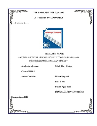 THE UNIVERSITY OF DANANG
UNIVERSITY OF ECONOMICS
----------
RESEARCH PAPER
A COMPARISON THE BUSINESS STRATEGY OF UNILEVER AND
PROCTER&GAMBLE IN ASIAN MARKET
Academic advisors: Trịnh Thúy Hường
Class: 42K01.5
Student’s name: Phan Công Anh
Hồ Thị Vui
Huỳnh Ngọc Toàn
FONGSAVANH VILAYPHONE
Danang, June,2020
 