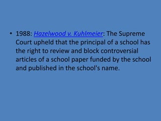• 1988: Hazelwood v. Kuhlmeier: The Supreme
  Court upheld that the principal of a school has
  the right to review and block controversial
  articles of a school paper funded by the school
  and published in the school's name.
 