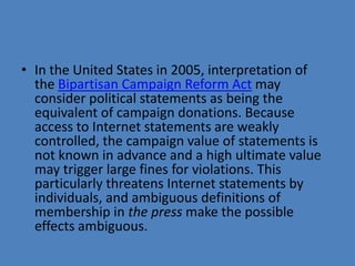 • In the United States in 2005, interpretation of
  the Bipartisan Campaign Reform Act may
  consider political statements as being the
  equivalent of campaign donations. Because
  access to Internet statements are weakly
  controlled, the campaign value of statements is
  not known in advance and a high ultimate value
  may trigger large fines for violations. This
  particularly threatens Internet statements by
  individuals, and ambiguous definitions of
  membership in the press make the possible
  effects ambiguous.
 