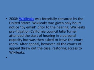 • 2008: Wikileaks was forcefully censored by the
  United States. Wikileaks was given only hours
  notice "by email" prior to the hearing. Wikileaks
  pre-litigation California council Julie Turner
  attended the start of hearing in a personal
  capacity but was then asked to leave the court
  room. After appeal, however, all the courts of
  appeal threw out the case, restoring access to
  Wikileaks.
•
 