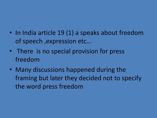 • In India article 19 (1) a speaks about freedom
  of speech ,expression etc…
• There is no special provision for press
  freedom
• Many discussions happened during the
  framing but later they decided not to specify
  the word press freedom
 