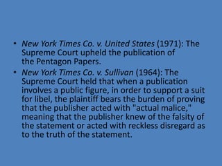• New York Times Co. v. United States (1971): The
  Supreme Court upheld the publication of
  the Pentagon Papers.
• New York Times Co. v. Sullivan (1964): The
  Supreme Court held that when a publication
  involves a public figure, in order to support a suit
  for libel, the plaintiff bears the burden of proving
  that the publisher acted with "actual malice,"
  meaning that the publisher knew of the falsity of
  the statement or acted with reckless disregard as
  to the truth of the statement.
 