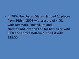 • In 2009 the United States climbed 16 places
  from 36th in 2008 with a score of 4.00,
  with Denmark, Finland, Ireland,
  Norway and Sweden tied for first place with
  0.00 and Eritrea bottom of the list with
  115.50.
 
