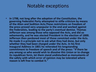 Notable exceptions

• In 1798, not long after the adoption of the Constitution, the
  governing Federalist Party attempted to stifle criticism by means
  of the Alien and Sedition Acts.These restrictions on freedom of
  the press proved very unpopular in the end and worked against
  the Federalists, leading to the party's eventual demise. Thomas
  Jefferson was among those who opposed the Acts, and did so
  vehemently, and he was elected President in the election of 1800.
  Jefferson then pardoned most of those convicted under the Acts.
  He made it a principle not to ask what they had done, but only
  whether they had been charged under the Acts. In his first
  Inaugural Address in 1801 he reiterated his longstanding
  commitment to freedom of speech and of the press: "If there be
  any among us who would wish to dissolve this Union or to change
  its republican form, let them stand undisturbed as monuments of
  the safety with which error of opinion may be tolerated where
  reason is left free to combat it."
 